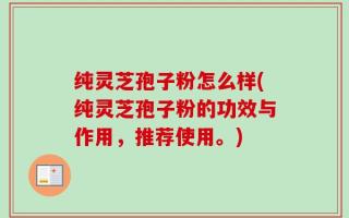 纯灵芝孢子粉怎么样(纯灵芝孢子粉的功效与作用，推荐使用。)