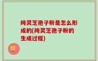 纯灵芝孢子粉是怎么形成的(纯灵芝孢子粉的生成过程)