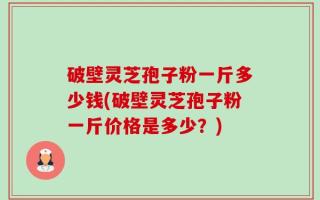 破壁灵芝孢子粉一斤多少钱(破壁灵芝孢子粉一斤价格是多少？)