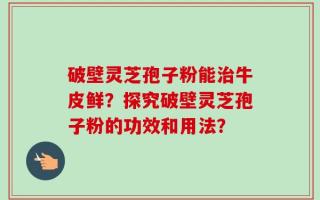 破壁灵芝孢子粉能治牛皮鲜？探究破壁灵芝孢子粉的功效和用法？