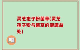 灵芝孢子粉菌草(灵芝孢子粉与菌草的健康益处)