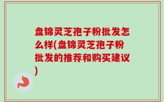 盘锦灵芝孢子粉批发怎么样(盘锦灵芝孢子粉批发的推荐和购买建议)