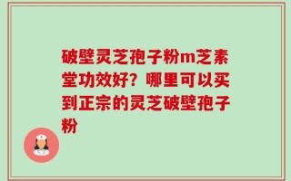 破壁灵芝孢子粉m芝素堂功效好？哪里可以买到正宗的灵芝破壁孢子粉