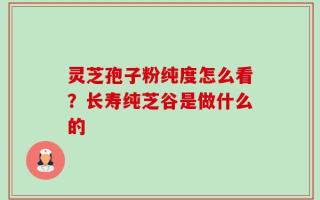 灵芝孢子粉纯度怎么看？长寿纯芝谷是做什么的