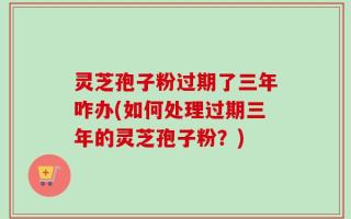 灵芝孢子粉过期了三年咋办(如何处理过期三年的灵芝孢子粉？)