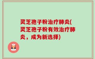 灵芝孢子粉治疗肺炎(灵芝孢子粉有效治疗肺炎，成为新选择)