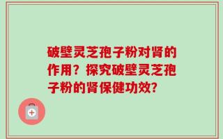 破壁灵芝孢子粉对肾的作用？探究破壁灵芝孢子粉的肾保健功效？