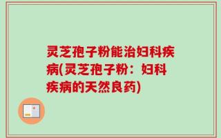 灵芝孢子粉能治妇科疾病(灵芝孢子粉：妇科疾病的天然良药)