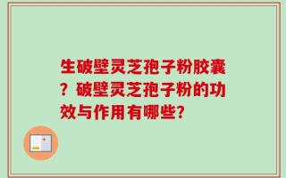 生破壁灵芝孢子粉胶囊？破壁灵芝孢子粉的功效与作用有哪些？