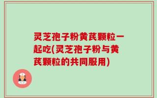 灵芝孢子粉黄芪颗粒一起吃(灵芝孢子粉与黄芪颗粒的共同服用)