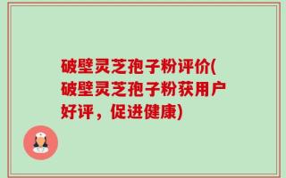 破壁灵芝孢子粉评价(破壁灵芝孢子粉获用户好评，促进健康)