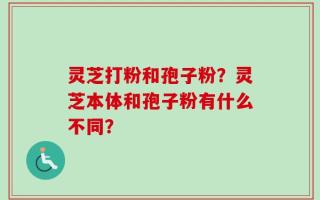 灵芝打粉和孢子粉？灵芝本体和孢子粉有什么不同？