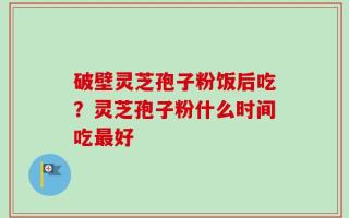 破壁灵芝孢子粉饭后吃？灵芝孢子粉什么时间吃最好