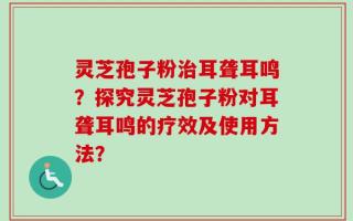灵芝孢子粉治耳聋耳鸣？探究灵芝孢子粉对耳聋耳鸣的疗效及使用方法？