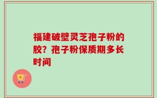 福建破壁灵芝孢子粉的胶？孢子粉保质期多长时间