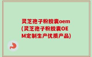 灵芝孢子粉胶囊oem(灵芝孢子粉胶囊OEM定制生产优质产品)