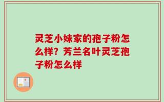 灵芝小妹家的孢子粉怎么样？芳兰名叶灵芝孢子粉怎么样