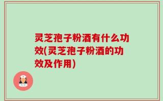 灵芝孢子粉酒有什么功效(灵芝孢子粉酒的功效及作用)