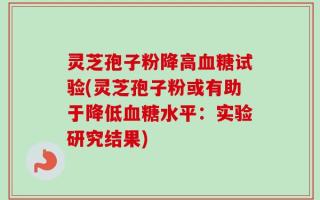 灵芝孢子粉降高血糖试验(灵芝孢子粉或有助于降低血糖水平：实验研究结果)