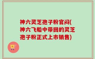 神六灵芝孢子粉官闷(神六飞船中带回的灵芝孢子粉正式上市销售)