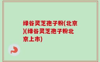 绿谷灵芝孢子粉(北京)(绿谷灵芝孢子粉北京上市)