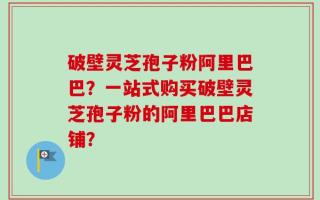 破壁灵芝孢子粉阿里巴巴？一站式购买破壁灵芝孢子粉的阿里巴巴店铺？