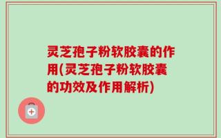 灵芝孢子粉软胶囊的作用(灵芝孢子粉软胶囊的功效及作用解析)