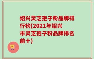 绍兴灵芝孢子粉品牌排行榜(2021年绍兴市灵芝孢子粉品牌排名前十)
