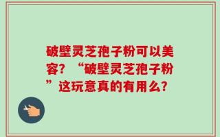 破壁灵芝孢子粉可以美容？“破壁灵芝孢子粉”这玩意真的有用么？