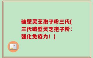 破壁灵芝孢子粉三代(三代破壁灵芝孢子粉：强化免疫力！)