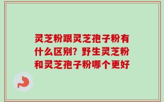 灵芝粉跟灵芝孢子粉有什么区别？野生灵芝粉和灵芝孢子粉哪个更好