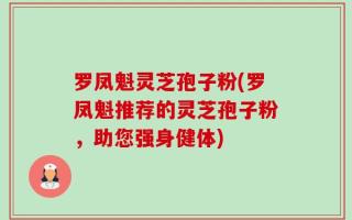 罗凤魁灵芝孢子粉(罗凤魁推荐的灵芝孢子粉，助您强身健体)