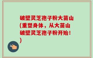 破壁灵芝孢子粉大苗山(重塑身体，从大苗山破壁灵芝孢子粉开始！)