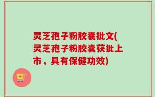 灵芝孢子粉胶囊批文(灵芝孢子粉胶囊获批上市，具有保健功效)