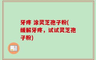 牙疼 涂灵芝孢子粉(缓解牙疼，试试灵芝孢子粉)