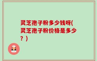 灵芝孢子粉多少钱呀(灵芝孢子粉价格是多少？)