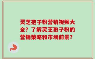 灵芝孢子粉营销视频大全？了解灵芝孢子粉的营销策略和市场前景？