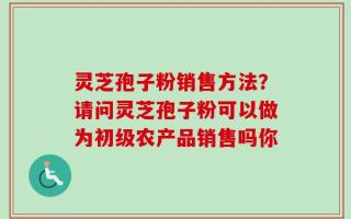 灵芝孢子粉销售方法？请问灵芝孢子粉可以做为初级农产品销售吗你