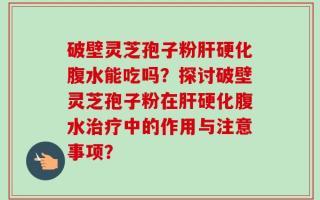 破壁灵芝孢子粉肝硬化腹水能吃吗？探讨破壁灵芝孢子粉在肝硬化腹水治疗中的作用与注意事项？