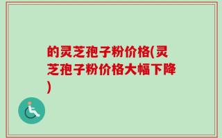 的灵芝孢子粉价格(灵芝孢子粉价格大幅下降)