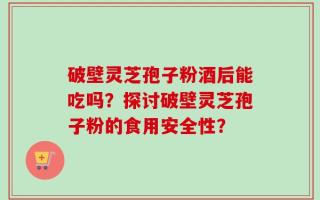 破壁灵芝孢子粉酒后能吃吗？探讨破壁灵芝孢子粉的食用安全性？