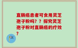 直肠癌患者可食用灵芝孢子粉吗？？探究灵芝孢子粉对直肠癌的疗效？