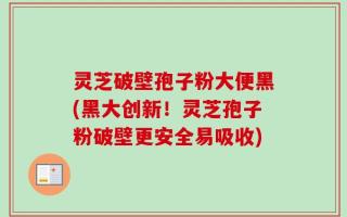 灵芝破壁孢子粉大便黑(黑大创新！灵芝孢子粉破壁更安全易吸收)