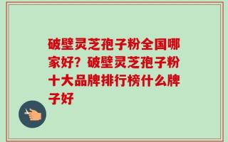破壁灵芝孢子粉全国哪家好？破壁灵芝孢子粉十大品牌排行榜什么牌子好