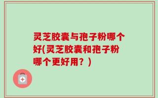 灵芝胶囊与孢子粉哪个好(灵芝胶囊和孢子粉哪个更好用？)