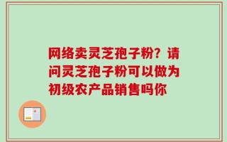 网络卖灵芝孢子粉？请问灵芝孢子粉可以做为初级农产品销售吗你