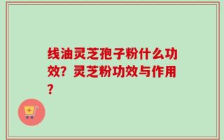 线油灵芝孢子粉什么功效？灵芝粉功效与作用？