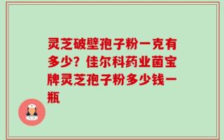灵芝破壁孢子粉一克有多少？佳尔科药业菌宝牌灵芝孢子粉多少钱一瓶