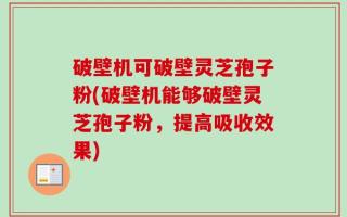 破壁机可破壁灵芝孢子粉(破壁机能够破壁灵芝孢子粉，提高吸收效果)
