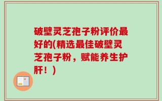 破壁灵芝孢子粉评价最好的(精选最佳破壁灵芝孢子粉，赋能养生护肝！)